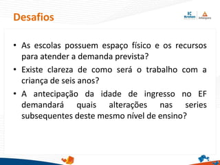 Desafios
• As escolas possuem espaço físico e os recursos
para atender a demanda prevista?
• Existe clareza de como será o trabalho com a
criança de seis anos?
• A antecipação da idade de ingresso no EF
demandará quais alterações nas series
subsequentes deste mesmo nível de ensino?
 