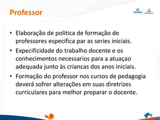 Professor
• Elaboração de politica de formação de
professores especifica par as series iniciais.
• Expecificidade do trabalho docente e os
conhecimentos necessarios para a atuaçao
adequada junto às criancas dos anos iniciais.
• Formação do professor nos cursos de pedagogia
deverá sofrer alterações em suas diretrizes
curriculares para melhor preparar o docente.
 