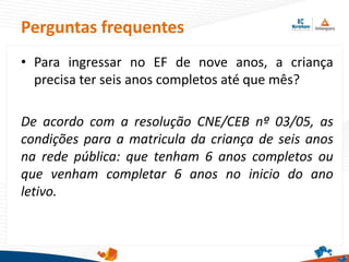 Perguntas frequentes
• Para ingressar no EF de nove anos, a criança
precisa ter seis anos completos até que mês?
De acordo com a resolução CNE/CEB nº 03/05, as
condições para a matricula da criança de seis anos
na rede pública: que tenham 6 anos completos ou
que venham completar 6 anos no inicio do ano
letivo.
 