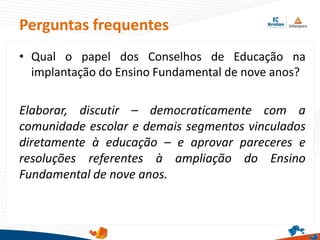 Perguntas frequentes
• Qual o papel dos Conselhos de Educação na
implantação do Ensino Fundamental de nove anos?
Elaborar, discutir – democraticamente com a
comunidade escolar e demais segmentos vinculados
diretamente à educação – e aprovar pareceres e
resoluções referentes à ampliação do Ensino
Fundamental de nove anos.
 