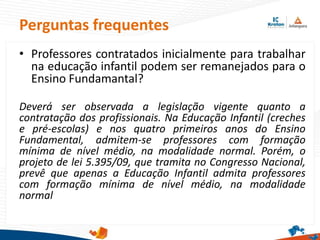 Perguntas frequentes
• Professores contratados inicialmente para trabalhar
na educação infantil podem ser remanejados para o
Ensino Fundamantal?
Deverá ser observada a legislação vigente quanto a
contratação dos profissionais. Na Educação Infantil (creches
e pré-escolas) e nos quatro primeiros anos do Ensino
Fundamental, admitem-se professores com formação
mínima de nível médio, na modalidade normal. Porém, o
projeto de lei 5.395/09, que tramita no Congresso Nacional,
prevê que apenas a Educação Infantil admita professores
com formação mínima de nível médio, na modalidade
normal
 
