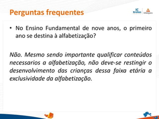 Perguntas frequentes
• No Ensino Fundamental de nove anos, o primeiro
ano se destina à alfabetização?
Não. Mesmo sendo importante qualificar conteúdos
necessarios a alfabetização, não deve-se restingir o
desenvolvimento das crianças dessa faixa etária a
exclusividade da alfabetização.
 