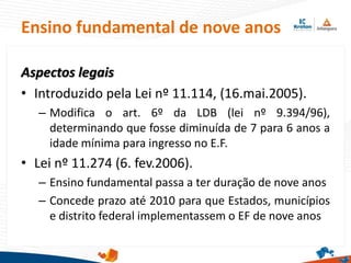 Ensino fundamental de nove anos
Aspectos legais
• Introduzido pela Lei nº 11.114, (16.mai.2005).
– Modifica o art. 6º da LDB (lei nº 9.394/96),
determinando que fosse diminuída de 7 para 6 anos a
idade mínima para ingresso no E.F.
• Lei nº 11.274 (6. fev.2006).
– Ensino fundamental passa a ter duração de nove anos
– Concede prazo até 2010 para que Estados, municípios
e distrito federal implementassem o EF de nove anos
 