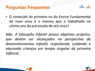 Perguntas frequentes
• O conteúdo do primeiro no do Ensino Fundamental
de nove anos é o mesmo que o trabalhado no
ultimo ano da pré-escola de seis anos?
Não. A Educação Infantil possui objetivos próprios,
que devem ser alcançados na perspectiva do
desenvolvimentos infantil, respeitando, cuidando e
educando crianças em tempo singular da primeira
infância.
 
