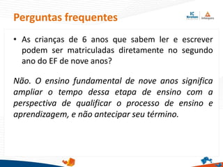 Perguntas frequentes
• As crianças de 6 anos que sabem ler e escrever
podem ser matriculadas diretamente no segundo
ano do EF de nove anos?
Não. O ensino fundamental de nove anos significa
ampliar o tempo dessa etapa de ensino com a
perspectiva de qualificar o processo de ensino e
aprendizagem, e não antecipar seu término.
 