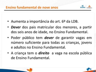 Ensino fundamental de nove anos
• Aumenta a importância do art. 6º da LDB.
• Dever dos pais matricular dos menores, a partir
dos seis anos de idade, no Ensino Fundamental.
• Poder público tem dever de garantir vagas em
número suficiente para todas as crianças, jovens
e adultos no Ensino Fundamental.
• A criança tem o direito a vaga na escola pública
de Ensino Fundamental.
 