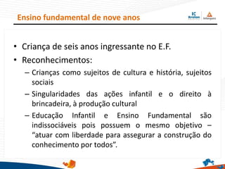 • Criança de seis anos ingressante no E.F.
• Reconhecimentos:
– Crianças como sujeitos de cultura e história, sujeitos
sociais
– Singularidades das ações infantil e o direito à
brincadeira, à produção cultural
– Educação Infantil e Ensino Fundamental são
indissociáveis pois possuem o mesmo objetivo –
“atuar com liberdade para assegurar a construção do
conhecimento por todos”.
Ensino fundamental de nove anos
 