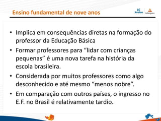 • Implica em consequências diretas na formação do
professor da Educação Básica
• Formar professores para “lidar com crianças
pequenas” é uma nova tarefa na história da
escola brasileira.
• Considerada por muitos professores como algo
desconhecido e até mesmo “menos nobre”.
• Em comparação com outros países, o ingresso no
E.F. no Brasil é relativamente tardio.
Ensino fundamental de nove anos
 