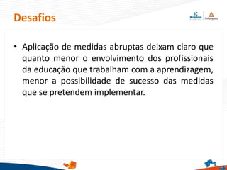 Desafios
• Aplicação de medidas abruptas deixam claro que
quanto menor o envolvimento dos profissionais
da educação que trabalham com a aprendizagem,
menor a possibilidade de sucesso das medidas
que se pretendem implementar.
 
