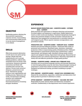 SM
OBJECTIVE
Leadership position allowing the
demonstrated organization,
customer service, team building
and communication skills proven
in my six years of management
to be utilized.
SKILLS
Effectively presents information
in both one on one and in group
settings. Works well both
independently and in groups.
Defines problems, collects data,
establishes facts and draws valid
conclusions. Interprets extensive
instructions and deals with
variables both concrete and
abstract. Proven track record of
diligence, perseverance and
focus. Talented for quickly
taking on new responsibility and
leading success. Diplomatic and
tactful. Accustomed to handling
sensitive and confidential
records and processes.
Demonstrated history of meeting
stringent deadlines.
SHONDA MORRIS
EXPERIENCE
BACKUP SENIOR PRODUCTION LEAD • SCIENTIFIC GAMES • OCTOBER
2015 – CURRENT
Held meetings with supervisors to delegate objectives and personnel.
Provided support and assistance to supervisors. Staffed department
based on client needs and deadlines. Facilitated disciplinary hearings to
ensure that personnel abided to Code of Conduct. Ensured that the
department was equipped for/and performed or exceeded objectives
and budgeted goals. Wrote reports, business correspondence, and
procedural manuals.
PRODUCTION LEAD • SCIENTIFIC GAMES • FEBRUARY 2015– CURRENT
Isolated and removed defective products. Performed daily audits on
personnel and machinery. Minimized waste, downtime; maximized
production without compromising quality of finished product. Held pre-
shift meetings to communicate previous day’s performance, today’s
expectations, and delegate tasks. Identified training needs of direct
reports and assigned training. Supervised work groups. Ensured that all
finished product met customer specifications. Ultimately responsible for
timely and cost-effective production of high quality product
TRAINER • SCIENTIFIC GAMES •JANUARY 2014- FEBRUARY 2015
Identified and circumvented language barriers and learning disabilities
to work through problem areas for new hires. Ensured proper training of
employees to avoid work-related accidents and preventable injuries.
Designed and delivered training, provided counseling on proper
technique.
POOL CHECKER • SCIENTIFIC GAMES • AUGUST 2013- DECEMBER 2013
Ensured the reconciliation, separation, verification and destruction of all
faulty product to prevent it’s delivery to a client.
OFFICE ASSISTANT • UNIVERSITY OF GEORGIA • AUG 2006- MAY 2007
Responsible for basic clerical duties and destruction of sensitive
materials. Confidentiality in this department was of utmost importance.
PRESSUREBUILDSDIAMON
DS@GMAIL.COM
404.202.8204 HTTPS://WWW.LINKEDIN.C
OM/IN/SHONDA-MORRIS-
B0B186130
 