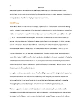 10
NEWHOUSE
of hypocalcemia, hasrecentlybeenlinkedtohypocalcemiabecause itaffectsthe body’stissue
sensitivitytoparathyroidhormone.Overall,understandingsome of the majorcausesof thisdisorderis
an importantpart of understandinghypocalcemiaindairycattle.
DCAD Theory
The DietaryCation-AnionDifference Theory(DCAD) hasbecome atopicindairyscience thatis being
studiedmore andmore nowadays.DCADisbasicallyanequationof the cations (potassiumandsodium)
and the anions (chlorine andsulfur) inthe dietof adairycow ina relationshipsuchas ( 𝑁𝑎 + 𝐾) − (𝐶𝑙 +
𝑆). DCAD isresponsibleforinfluencingthe animal’sacid-basehomeostasis,calciumstatusaround
calving,andmineral elementutilization.Previousstudieshave showndecreasingthe DCADimproves
calciumhomeostasisatthe onsetof lactation.Additionally,the riskof developinghypocalcemiais
greatestincowsin a state of metabolicalkalosis,whichisinducedfromfeedingahigh-DCADdiet.
A studyconductedin2005 byLean was publishedinthe Journal of DairyScience,revisitedprevious
workrelatedtothe DCADTheory.The study,conductedat the Bovine ResearchAustralasiainAustralia,
aimedtoexamine whichformof the DCADequationprovidedthe bestestimateof hypocalcemiarisk
and to clarifyrolesof calcium,magnesium, andphosphorusconcentrationsof twopre-partumdietsin
the pathogenesisof hypocalcemia (Lean).
Amongthe most importantdatathe researchersfound,hypocalcemiariskwashighest withpre-partum
dietaryconcentrations of 1.35%calcium.Additionally,increasingpre-partumdietarymagnesium
concentrationshadthe largesteffectondecreasingincidence inhypocalcemia.Finally,increasing
dietaryphosphorusconcentrationspre-partumincreasedthe riskof hypocalcemia (Lean).
The main suggestionresearchersmade toproducerswasthe datastronglysupportsthe needto
evaluate macromineral nutritionapartfromDCAD of the diet. It iscritical for producerstoassessand
control the levelsof dietarymacromineralsincludedinthisstudyof the pre-partumdietinorderto
 