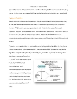 11
HYPOCALCEMIA IN DAIRY CATTLE
preventthe instancesof hypocalcemiainthe herd. The diettakingDCADlevelsintoaccountinthisstudy
isso far the bestmodel currentlyavailable forpredictinghypocalcemia incidence indairycattle (Lean).
Hypoparathyroidism
A studypublishedinthe Journal of DairyScience in2013 conductedby Goff aimedtolookat the effect
of high-DCADdietsfedtopre-partumcowstosee if itreducestissue sensitivitytothe parathyroid
hormone (PTH),inducingapseudohypoparathyroid state thatdiminishescalciumhomeostatic
responses.The study,conductedatthe UnitedStatesDepartmentof Agriculture –Agricultural Research
Service inAmes,Iowa,directlycomparedcowsfedlow-DCADandhigh-DCADdietstoinduce a
compensatedmetabolicalkalosisandacidosisstate,respectively,followedbysyntheticPTHinjections (J.
P. Goff).
Amongthe most importantdatatheycollected,theynoticedcowsfedthe high-DCADdiethadplasma
calciumconcentrationsthatincreasedata much lowerrate.Additionally,the cowsthatwere fedthe
high-DCADdietproducedsignificantlyless1,25-dihydroxyvitaminDinresponse tothe PTH injections
than the cowsthat were fedthe low-
DCAD diet.Finally,the cowsthatwere
fedthe high-DCADdiethad
numericallylowerserum
concentrationsof the bone resorption
markercarboxyterminal telopeptide of
type 1 collagenthanthe cowsfedthe
low-DCADdiet.However,the numbers
were notstatisticallydifferent (J.P.
Goff).
 