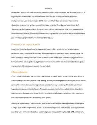 12
NEWHOUSE
Researchersinthisstudymade one mainsuggestiontodairyproducerstotry anddecrease instancesof
hypocalcemiaintheircattle.Itisimportantthatcowsthat are nearingparturition,especially
multiparouscows,are consuminglow-DCADdiets.Low-DCADdietscanincrease the intestinal
absorptionof calcium, aswell asenhance the release of calciumfrombones.AccordingtoGoff,
“because cowsfedlow-DCADdietsdoexcretemore calciumintheirurine,ithasbeensuggestedthat
renal reabsorptionof thispotentialpool of calcium(5-7g of Ca/d) couldprovide the calciumneededto
preventthe developmentof hypocalcemiaandmilkfever.”
Prevention of Hypocalcemia
Preventingclinical andsubclinical hypocalcemiacasesinadairyherdis the keyto reducingthe
productionlossesfromthe effectedcows. Bypreventingthe hypocalcemicissuesfromoccurring,the
cow’schancesof havingsecondaryhealthissuesare eliminatedaswell.Several wayshypocalcemiais
beingpreventedisthroughthe studyof a cow’sbehavioraroundthe transitionperiodandthroughthe
manipulationof the potassiumlevelsinthe cow’sdiet.
Effectson Behavior
A 2011 study,publishedinthe Journal of DairyScience byJawor,aimedtodescribe the associationsof
subclinical hypocalcemiawithmilkyield,feeding,drinkingandrestingbehaviorduringthe periodaround
calving.Thisinformationcouldhelpproducerspredictwhencowsare beingaffectedbysubclinical
hypocalcemiabasedontheirbehaviors.The study,conductedatthe Universityof BritishColumbia’s
DairyEducationand ResearchCentre,directlycomparedthese behaviorsinHolsteindairycowswhich
had subclinical hypocalcemiawith control cows (Jawor).
Amongthe importantdata theycollected,cowswithsubclinical hypocalcemiaproducedanaverage of
5.7 kg/dmore milkduringweeks2,3, and 4 of lactationcomparedto control cows.Also,hypocalcemic
cowsthat were intheirthirdlactationsustainedgreatermilkyieldsthroughout280 DIM. Additionally,
 
