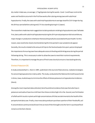 13
HYPOCALCEMIA IN DAIRY CATTLE
dry matterintake was,onaverage,1.7 kg/dgreaterduringthe weeks -2and -1 and fewervisitstothe
waterand feedbinsoccurredinthe firstfew weeksaftercalvingamongcowswithsubclinical
hypocalcemia.Finally,the cowswithsubclinical hypocalcemiaonaverage stoodfor2.6 h longerduring
the 24-hour periodbefore calvingand2.7 h lessstandingduringd+1 (Jawor).
The researchersmade twomainsuggestionstodairyproducersrelatingtohypocalcemiccows’behavior.
First,dairycattle withsubclinical hypocalcemiaduringthe 24-hperiodpostpartumdidnotexhibitany
majorchangesin productionorbehaviorthatwouldtypicallybe associatedwithpoorhealth.Forthis
reason,cowsneedtobe closelymonitoredduringthistime periodincase symptomsdoappear.
Secondly,the resultsrelatedtothe amountof tripsto the feedandwaterbinspost-partumdisplayed
the importance of ensuringcowshave adequate accesstofeedinganddrinkingareasduringthe period
followingcalving. Thisisnecessaryinorderto allow the cowsto meettheirnutrientrequirements.
Therefore,itisimportanttomanage the pensof freshcowscloselytoensure a low stockingdensity.
DietaryPotassium (K)
A studyconductedbyR. L. Horst in 1997, publishedinthe Journal of DairyScience, lookedatstrategies
for preventinghypocalcemiaindairycattle.The study,conductedatthe National AnimalDiseaseCenter
inAmes,Iowa,studiedwaystominimizethe effectsof dietarypotassiumonhypocalcemiaincidences
(Horst).
Amongthe most importantdatacollected,Horstfounddirectevidence thatcowsfedadietlow in
potassiumandsodiumhave lessmilkfeverthanthose ondietshighinKor Na. Second,overfertilization
of alfalfawithKresultsinplantswithhighconcentrationsof Kthat are detrimental tothe healthof the
periparturientdairycow.Finally,since manydairyproducerspurchase aportionof theirfeedstuffs,soil
K concentrationscontinue tobuildovertime asmostof the K broughtontothe farmin purchasedfeed
remainsonthe farm (Horst).
 