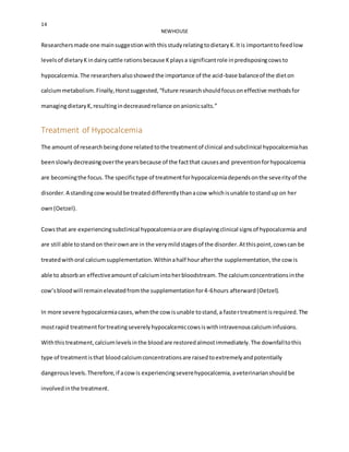 14
NEWHOUSE
Researchersmade one mainsuggestionwiththisstudyrelatingtodietaryK.Itis importanttofeedlow
levelsof dietaryKindairycattle rationsbecause Kplaysa significantrole inpredisposingcowsto
hypocalcemia.The researchersalsoshowedthe importance of the acid-base balanceof the dieton
calciummetabolism.Finally,Horstsuggested,“future researchshouldfocusoneffective methodsfor
managingdietaryK,resultingindecreasedreliance onanionicsalts.”
Treatment of Hypocalcemia
The amount of researchbeingdone related tothe treatmentof clinical andsubclinical hypocalcemiahas
beenslowlydecreasingoverthe yearsbecause of the factthat causesand prevention forhypocalcemia
are becomingthe focus. The specifictype of treatmentforhypocalcemiadependsonthe severityof the
disorder.A standingcowwouldbe treateddifferentlythanacow whichisunable tostandup on her
own(Oetzel).
Cowsthat are experiencingsubclinical hypocalcemiaorare displayingclinical signsof hypocalcemia and
are still able tostandon theirownare in the verymildstagesof the disorder.Atthispoint,cowscan be
treatedwithoral calciumsupplementation.Withinahalf hourafterthe supplementation,the cowis
able to absorban effectiveamountof calciumintoherbloodstream. The calciumconcentrationsinthe
cow’sbloodwill remainelevatedfromthe supplementationfor4-6hours afterward (Oetzel).
In more severe hypocalcemiacases,whenthe cow isunable tostand,a fastertreatmentisrequired.The
mostrapid treatmentfortreatingseverelyhypocalcemiccowsiswithintravenouscalciuminfusions.
Withthistreatment,calciumlevelsinthe bloodare restoredalmostimmediately.The downfalltothis
type of treatmentisthat bloodcalciumconcentrationsare raisedtoextremelyandpotentially
dangerouslevels.Therefore,if acowis experiencingseverehypocalcemia,aveterinarianshouldbe
involvedinthe treatment.
 