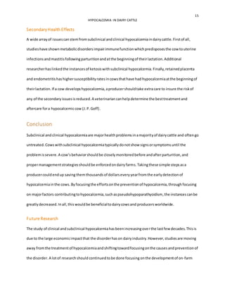 15
HYPOCALCEMIA IN DAIRY CATTLE
SecondaryHealth Effects
A wide arrayof issuescanstemfromsubclinical andclinical hypocalcemiaindairycattle.Firstof all,
studieshave shownmetabolicdisordersimpairimmunefunctionwhichpredisposesthe cow touterine
infectionsandmastitisfollowingparturitionandatthe beginningof theirlactation.Additional
researcherhaslinkedthe instancesof ketosiswithsubclinical hypocalcemia.Finally,retainedplacenta
and endometritishashighersusceptibilityratesincowsthathave had hypocalcemiaatthe beginningof
theirlactation.If a cow developshypocalcemia,aproducershouldtake extracare to insure the riskof
any of the secondaryissuesisreduced.A veterinariancanhelpdetermine the besttreatmentand
aftercare fora hypocalcemiccow (J.P.Goff).
Conclusion
Subclinical andclinical hypocalcemiaare majorhealthproblemsinamajorityof dairycattle and oftengo
untreated.Cowswithsubclinical hypocalcemiatypicallydonotshow signsorsymptomsuntil the
problemissevere.A cow’sbehaviorshouldbe closelymonitoredbefore andafterparturition,and
propermanagementstrategiesshouldbe enforcedondairyfarms.Takingthese simple stepsasa
producercouldendup saving themthousandsof dollarseveryyearfromthe earlydetectionof
hypocalcemiainthe cows. Byfocusingthe effortsonthe preventionof hypocalcemia,throughfocusing
on majorfactors contributingtohypocalcemia,suchaspseudohypoparathyoidism,the instancescanbe
greatlydecreased.Inall,thiswouldbe beneficialtodairycowsand producersworldwide.
Future Research
The study of clinical andsubclinical hypocalcemiahasbeenincreasingoverthe lastfew decades.Thisis
due to the large economicimpactthat the disorderhason dairyindustry.However,studiesare moving
away fromthe treatmentof hypocalcemiaandshiftingtowardfocusingonthe causesandpreventionof
the disorder. A lotof researchshould continued tobe done focusing onthe developmentof on-farm
 