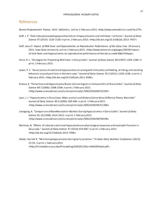 17
HYPOCALCEMIA IN DAIRY CATTLE
References
Bovine Postparturient Paresis. 2015. VetCentric. online.1 February 2015.<http://www.vetmedclinic.com/?p=279>.
Goff, J. P. "Diet-induced pseudohypoparathyroidism:A hypocamcemia and milk fever risk factor." Journal of Dairy
Science 97 (2014): 1520-1528.In print. 1 February 2015.<http://dx.doi.org/10.3168/jds.2013-7467>.
Goff, Jesse P. Impact of Milk Fever and Hypocalcemia on Reproductive Performance of the Dairy Cow. 26 January
2011.Iowa State University.online.1 February 2015. <http://www.extension.org/pages/26036/impact-
of-milk-fever-and-hypocalcemia-on-reproductive-performance-of-the-dairy-cow#.VQ8L7454pqI>.
Horst, R. L. "Strategies for Preventing Milk Fever in Diary Cattle." Journal of Dairy Science 80 (1997):1269-1280.In
print. 1 February 2015.
Jawor, P. E. "Associations of subclinical hypocalcemia atcalvingwith milk yield,and feeding, drinking,and standing
behaviors around partrition in Holstein cows." Journal of Dairy Science 95.3 (2011): 1240-1248.in print.1
February 2015.<http://dx.doi.org/10.3169/jds.2011-4586>.
Kimura,K. "Parturition and Hypocalcemia Blunts CalciumSignalsin ImmuneCells of Diary Cattle." Journal of Dairy
Science 89.7 (2006): 2588-2598.in print.1 February 2015.
<http://www.sciencedirect.com/science/article/pii/S0022030206723359>.
Lean, I. J. "Hypocalcemia in Diary Cows: Meta-analysisand Dietary Cation Anion Differnce Theory Revisited."
Journal of Dairy Science 89.2 (2006): 669-684.in print. 1 February 2015.
<http://www.sciencedirect.com/science/article/pii/S0022030206721300>.
Liesegang, A. "Comparison of BoneResorption Markers DuringHypocalcemia in Dairy Cattle." Journal of Dairy
Science 81.10 (1998): 2614-2622.in print.1 February 2015.
<http://www.sciencedirect.com/science/article/pii/S0022030298758199>.
Martinez, N. "Effects of induced subclinical hypocalcemiaon physiological responses and neutrophil function in
dary cows." Journal of Dairy Science 97 (2014):874-887.In print.1 February 2015.
<http://dx.doi.org/10.3168/jds.2013-7408>.
Oetzel, Garrett R. "MinimizingHypocalcemia DuringEarly Lactation." Tri-State Dairy Nutrition Conference (2013):
23-34. in print.1 February 2015.
<http://tristatedairy.osu.edu/Proceedings%202013/Garrett%20Oetzel.pdf>.
 