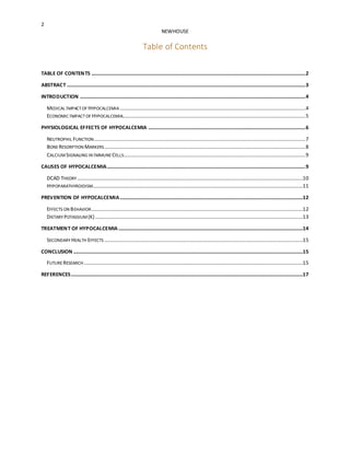 2
NEWHOUSE
Table of Contents
TABLE OF CONTENTS ......................................................................................................................................................................2
ABSTRACT .........................................................................................................................................................................................3
INTRODUCTION ...............................................................................................................................................................................4
MEDICAL IMPACTOF HYPOCALCEMIA ................................................................................................................................................4
ECONOMIC IMPACTOF HYPOCALCEMIA..............................................................................................................................................5
PHYSIOLOGICAL EFFECTS OF HYPOCALCEMIA ..........................................................................................................................6
NEUTROPHIL FUNCTION....................................................................................................................................................................7
BONE RESORPTION MARKERS............................................................................................................................................................8
CALCIUMSIGNALING IN IMMUNE CELLS.............................................................................................................................................9
CAUSES OF HYPOCALCEMIA..........................................................................................................................................................9
DCAD THEORY ...............................................................................................................................................................................10
HYPOPARATHYROIDISM...................................................................................................................................................................11
PREVENTION OF HYPOCALCEMIA..............................................................................................................................................12
EFFECTS ON BEHAVIOR....................................................................................................................................................................12
DIETARY POTASSIUM (K) .................................................................................................................................................................13
TREATMENT OF HYPOCALCEMIA ...............................................................................................................................................14
SECONDARY HEALTH EFFECTS ..........................................................................................................................................................15
CONCLUSION ..................................................................................................................................................................................15
FUTURE RESEARCH..........................................................................................................................................................................15
REFERENCES....................................................................................................................................................................................17
 