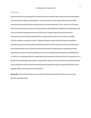 3
HYPOCALCEMIA IN DAIRY CATTLE
Abstract
Subclinical andclinical hypocalcemiaduringthe transitionperiodindairycattle hasdetrimental effects
on animal health,welfare,andproduction. Anarrayof causesfor decreasedcalciumlevelsinhigh-
productiondairycattle have beendiscoveredoverthe lastfew decades.These causescaninclude the
level of calciuminthe pre-partumdiet,Dietary Cation-AnionDifference (DCAD) dietlevel beingfed,and
tissue sensitivityto parathyroidhormone (PTH) levels.Anotherimportantareaof interestfor
researchershasbeenthe physiological effectsof hypocalcemiaonthe immune cells,neutrophil
function,andbone resorptionmarkers. Alongwithdietarychanges,behaviorhasbeenstudiedasa
possible waytopreventhypocalcemia. Behavioral traitshave beenstudied,butfew correlationshave
beenmade betweenacow’sbehaviorandthe developmentof hypocalcemia,especiallysubclinical
hypocalcemia.Several treatmentoptionsforchronicclinical hypocalcemiahave beenimplementedto
on-farmuse, includingoral calciumsupplementsandintravenousinfusionsof calcium.Overall,there isa
greaterunderstandingof hypocalcemiaindairycattle.However,there isstill future researchthatneeds
to be conductedinorder topreventanddetectmore hypocalcemiacasesindairycattle before ithasa
negative effectonthe productionforthe farmer.
Key words: dairycow,hypocalcemia,neutrophilfunction,bone resorptionmarkers,immunecells,
behavior,parathyroidism
 