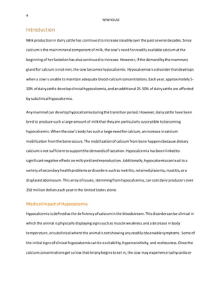 4
NEWHOUSE
Introduction
Milkproductionindairycattle has continuedtoincrease steadily overthe pastseveral decades.Since
calciumisthe mainmineral componentof milk,the cow’sneedforreadilyavailable calciumatthe
beginningof herlactationhasalsocontinuedtoincrease.However,if the demandbythe mammary
glandfor calciumisnot met,the cow becomeshypocalcemic. Hypocalcemiaisadisorderthatdevelops
whena cow isunable tomaintainadequate blood-calciumconcentrations. Eachyear,approximately5-
10% of dairycattle developclinicalhypocalcemia,andanadditional 25-50% of dairycattle are affected
by subclinical hypocalcemia.
Anymammal can develophypocalcemiaduringthe transitionperiod.However,dairycattle have been
bredto produce such a large amountof milkthattheyare particularlysusceptible tobecoming
hypocalcemic.Whenthe cow’sbodyhassucha large needforcalcium, anincrease incalcium
mobilizationfromthe bone occurs.The mobilizationof calciumfrombone happensbecause dietary
calciumisnot sufficienttosupportthe demandsof lactation.Hypocalcemiahasbeenlinkedto
significantnegative effectsonmilkyieldandreproduction.Additionally,hypocalcemiacanlead toa
varietyof secondaryhealthproblemsordisorders suchasmetritis, retainedplacenta, mastitis,ora
displacedabomasum.Thisarray of issues,stemmingfromhypocalcemia, cancostdairyproducersover
250 milliondollarseachyearinthe UnitedStatesalone.
MedicalImpact of Hypocalcemia
Hypocalcemiais definedas the deficiencyof calciuminthe bloodstream.Thisdisordercanbe clinical in
whichthe animal isphysicallydisplayingsignssuchasmuscle weaknessandadecrease inbody
temperature, orsubclinical where the animalisnotshowinganyreadilyobservable symptoms. Some of
the initial signsof clinical hypocalcemiacanbe excitability,hypersensitivity,andrestlessness.Once the
calciumconcentrationsgetsolowthat tetanybeginstosetin,the cow may experience tachycardiaor
 
