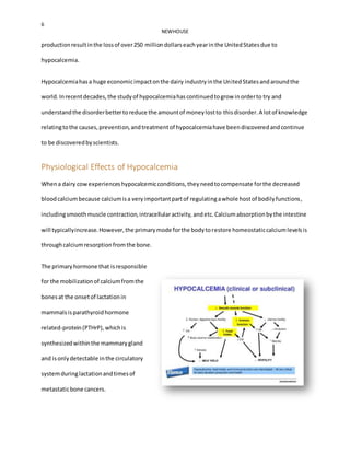 6
NEWHOUSE
productionresultinthe lossof over250 milliondollarseachyearinthe UnitedStatesdue to
hypocalcemia.
Hypocalcemiahasa huge economicimpactonthe dairy industryinthe UnitedStatesandaroundthe
world.Inrecentdecades,the studyof hypocalcemiahascontinuedtogrow inorderto try and
understandthe disorderbettertoreduce the amountof moneylostto thisdisorder.A lotof knowledge
relatingtothe causes,prevention,andtreatmentof hypocalcemiahave beendiscoveredandcontinue
to be discoveredbyscientists.
Physiological Effects of Hypocalcemia
Whena dairy cowexperienceshypocalcemicconditions,theyneedtocompensate forthe decreased
bloodcalciumbecause calciumisa veryimportantpartof regulatingawhole hostof bodilyfunctions,
includingsmoothmuscle contraction,intracellularactivity, andetc.Calciumabsorptionbythe intestine
will typicallyincrease.However,the primarymode forthe bodytorestore homeostaticcalciumlevelsis
throughcalciumresorptionfromthe bone.
The primaryhormone that isresponsible
for the mobilizationof calciumfromthe
bonesat the onsetof lactationin
mammalsisparathyroidhormone
related-protein(PTHrP),whichis
synthesizedwithinthe mammarygland
and isonlydetectable inthe circulatory
systemduringlactationandtimesof
metastaticbone cancers.
 