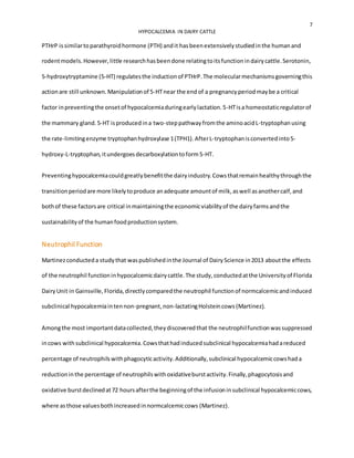 7
HYPOCALCEMIA IN DAIRY CATTLE
PTHrP issimilartoparathyroidhormone (PTH) andit hasbeenextensivelystudiedinthe humanand
rodentmodels.However,little researchhasbeendone relatingtoitsfunctionindairycattle.Serotonin,
5-hydroxytryptamine (5-HT) regulatesthe inductionof PTHrP.The molecularmechanismsgoverningthis
actionare still unknown.Manipulationof 5-HTnear the end of a pregnancyperiodmaybe a critical
factor inpreventingthe onsetof hypocalcemiaduringearlylactation.5-HTisa homeostaticregulatorof
the mammary gland.5-HT isproducedina two-steppathwayfromthe aminoacidL-tryptophanusing
the rate-limitingenzyme tryptophanhydroxylase 1(TPH1).AfterL-tryptophanisconvertedinto5-
hydroxy-L-tryptophan,itundergoesdecarboxylationtoform5-HT.
Preventinghypocalcemiacouldgreatlybenefitthe dairyindustry.Cowsthatremainhealthythroughthe
transitionperiodare more likelytoproduce anadequate amountof milk,aswell asanothercalf,and
bothof these factorsare critical inmaintainingthe economicviabilityof the dairyfarmsandthe
sustainabilityof the humanfoodproductionsystem.
Neutrophil Function
Martinezconducteda studythat waspublishedinthe Journal of DairyScience in2013 aboutthe effects
of the neutrophil functioninhypocalcemicdairycattle.The study,conductedatthe Universityof Florida
DairyUnit in Gainsville, Florida,directlycomparedthe neutrophil functionof normcalcemicandinduced
subclinical hypocalcemiaintennon-pregnant,non-lactatingHolsteincows (Martinez).
Amongthe most importantdatacollected,theydiscoveredthat the neutrophilfunctionwassuppressed
incows withsubclinical hypocalcemia.Cowsthathadinducedsubclinical hypocalcemiahadareduced
percentage of neutrophilswithphagocyticactivity.Additionally,subclinical hypocalcemiccowshada
reductioninthe percentage of neutrophilswithoxidativeburstactivity.Finally,phagocytosisand
oxidative burstdeclinedat72 hoursafterthe beginningof the infusioninsubclinical hypocalcemiccows,
where asthose valuesbothincreasedinnormcalcemiccows (Martinez).
 