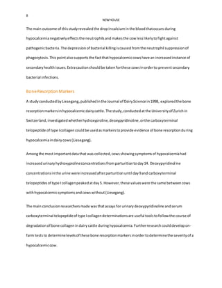8
NEWHOUSE
The main outcome of thisstudyrevealedthe dropincalciuminthe bloodthatoccurs during
hypocalcemianegativelyeffectsthe neutrophilsandmakesthe cow lesslikelytofightagainst
pathogenicbacteria.The depressionof bacterial killingiscausedfromthe neutrophil suppressionof
phagocytosis.Thispointalsosupportsthe factthathypocalcemiccowshave an increasedinstance of
secondaryhealthissues. Extracautionshouldbe takenforthese cowsinorderto preventsecondary
bacterial infections.
Bone Resorption Markers
A studyconductedbyLiesegang,publishedinthe Journal of DairyScience in1998, exploredthe bone
resorptionmarkersinhypocalcemicdairycattle.The study,conductedatthe Universityof Zurichin
Switzerland,investigatedwhetherhydroxyproline,deoxypyridinoline,orthe carboxyterminal
telopeptide of type Icollagencouldbe usedasmarkerstoprovide evidence of bone resorptionduring
hypocalcemiaindairycows (Liesegang).
Amongthe most importantdatathat was collected,cowsshowingsymptomsof hypocalcemiahad
increasedurinaryhydroxyprolineconcentrationsfromparturitiontoday14. Deoxypyridinoline
concentrationsinthe urine were increasedafterparturitionuntil day9and carboxyterminal
telopeptidesof type Icollagenpeakedatday5. However,these valueswere the same betweencows
withhypocalcemicsymptomsandcowswithout (Liesegang).
The main conclusionresearchersmade wasthatassaysfor urinarydeoxypyridinoline andserum
carboxyterminal telopeptideof type Icollagendeterminationsare useful toolstofollow the course of
degradationof bone collagenindairycattle duringhypocalcemia. Furtherresearchcoulddevelopon-
farm teststo determinelevelsof these bone resorptionmarkersinordertodeterminethe severityof a
hypocalcemiccow.
 