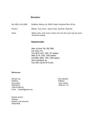 Macmahon
Nov 2005 to Oct 2006 McMahon Holding Ltd, N3500 Project Enterprise Mine. Mt Isa
Position Offsider, Truck Driver, Service Crew, Agi Driver Shotcrete
Duties offside jumbo, drive trucks, service crew and drive jacon agi and assist
Shotocrete sprayer
Equipment Used
Atlas Jumbos 104, 282, M2d
Cat, Volvo IT’s
Toro 0010, 0011, 650, 151 loaders
Atlas St 18, 1520, 1020 loaders
Cat 2800, 2900, 1700, 1300 loaders
Jacon agi-Spray rig
Toro 45d, Cat Ae 45 Trucks
References
Michael hug Mick wakeford
Shiftboss Shiftboss
lady lorretta Lady Lorretta
0408739737 0429 913 115
+6281237266193
Email mjhug78@gmail.com
Michael almond
Shiftboss
Northern star resources
0402574629
 