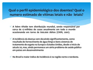 Qual o perfil epidemiológico dos doentes? Qual o
numero estimado de vitimas letais e não letais?
 A febre tifoide tem distribuição mundial, sendo responsável por
cerca de 17 milhões de casos anualmente em todo o mundo
ocasionando em torno de 600.000 óbitos (CHIN, 2001).
 A incidência da doença vem decaindo significantemente, como
resultado do fornecimento de água limpa e bons sistemas de
tratamento de esgoto na Europa e Estados Unidos, desde o início do
século 20, mas, ainda permanece um sério problema de saúde pública
em países em desenvolvimento
 No Brasil o maior índice de incidência é na região norte e nordeste.
 