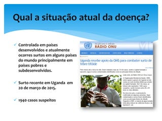 Qual a situação atual da doença?
 Controlada em países
desenvolvidos e atualmente
ocorres surtos em alguns países
do mundo principalmente em
países pobres e
subdesenvolvidos.
 Surto recente em Uganda em
20 de março de 2015.
 1940 casos suspeitos
 