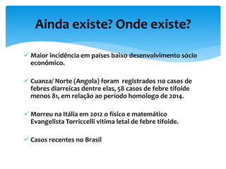  Maior incidência em países baixo desenvolvimento sócio
econômico.
 Cuanza/ Norte (Angola) foram registrados 110 casos de
febres diarreicas dentre elas, 58 casos de febre tifoide
menos 81, em relação ao período homologo de 2014.
 Morreu na Itália em 2012 o físico e matemático
Evangelista Torriccelli vitima letal de febre tifoide.
 Casos recentes no Brasil
Ainda existe? Onde existe?
 