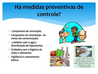 Há medidas preventivas de
controle?
 Campanhas de vacinação;
 Campanhas de orientação via
meios de comunicação;
 cuidados com a agua -
Distribuição de hipoclorito;
 Cuidados com a higiene da
mãos e alimentos
 Vigilância e saneamento
básico
 