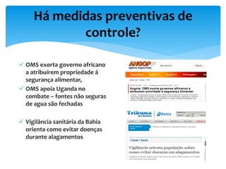 Há medidas preventivas de
controle?
 OMS exorta governo africano
a atribuírem propriedade á
segurança alimentar,
 OMS apoia Uganda no
combate – fontes não seguras
de agua são fechadas
 Vigilância sanitária da Bahia
orienta como evitar doenças
durante alagamentos
 
