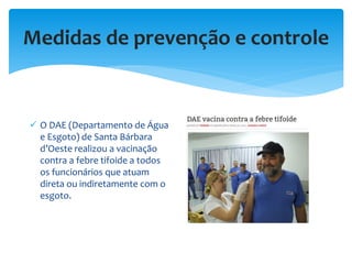 Medidas de prevenção e controle
 O DAE (Departamento de Água
e Esgoto) de Santa Bárbara
d’Oeste realizou a vacinação
contra a febre tifoide a todos
os funcionários que atuam
direta ou indiretamente com o
esgoto.
 