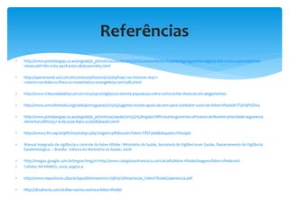  http://www.portalangop.co.ao/angola/pt_pt/noticias/saude/2015/3/17/Cuanza-Norte-Hospital-Ngonguembo-regista-seis-novos-casos-sida-tres-
meses,e6f11f61-0165-4928-ac6a-085b241e7bb5.html
 http://operamundi.uol.com.br/conteudo/historia/25069/hoje+na+historia+1647+-
+morre+na+italia+o+fisico+e+matematico+evangelista+torricelli.shtml
 http://www.tribunadabahia.com.br/2015/04/10/vigilancia-orienta-populacao-sobre-como-evitar-doencas-em-alagamentos
 http://www.unmultimedia.org/radio/portuguese/2015/03/uganda-recebe-apoio-da-oms-para-combater-surto-de-febre-tifoide/#.VTpY9PAZlw5
 http://www.portalangop.co.ao/angola/pt_pt/noticias/saude/2015/3/15/Angola-OMS-exorta-governos-africanos-atribuirem-prioridade-seguranca-
alimentar,b8f02937-e1d9-47ae-84b2-a756084b40b2.html
 http://www2.fm.usp.br/pfh/mostrahp2.php?origem=pfh&xcod=Febre+Tif%F3ide&dequem=Principal
 Manual integrado de vigilância e controle da febre tifóide / Ministério da Saúde, Secretaria de Vigilância em Saúde, Departamento de Vigilância
Epidemiológica. – Brasília : Editora do Ministério da Saúde, 2008.
 http://images.google.com.br/imgres?imgurl=http://www.colegiosaofrancisco.com.br/alfa/febre-tifoide/imagens/febre-tifoide2nid
 Folheto INFARMED, 2009. página 4
 http://www.repositorio.ufpa.br/jspui/bitstream/2011/3819/1/Dissertacao_FebreTifoideExperiencia.pdf
 http://sb24horas.com.br/dae-vacina-contra-a-febre-tifoide/
Referências
 
