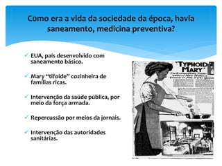 C0mo era a vida da sociedade da época, havia
saneamento, medicina preventiva?
 EUA, país desenvolvido com
saneamento básico.
 Mary “tifoide” cozinheira de
famílias ricas.
 Intervenção da saúde pública, por
meio da força armada.
 Repercussão por meios da jornais.
 Intervenção das autoridades
sanitárias.
 