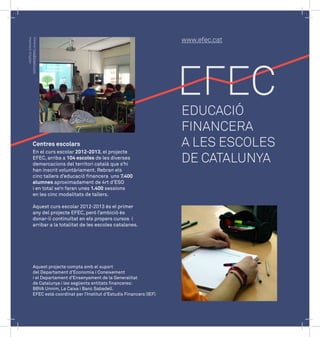 Disseny: hola@plaetix.com 
Impressió: Artyplan 
www.efec.cat 
EDUCACIÓ 
FINANCERA 
A LES ESCOLES 
DE CATALUNYA 
Centres escolars 
En el curs escolar 2012-2013, el projecte 
EFEC, arriba a 104 escoles de les diverses 
demarcacions del territori català que s’hi 
han inscrit voluntàriament. Rebran els 
cinc tallers d’educació financera uns 7.400 
alumnes aproximadament de 4rt d’ESO 
i en total se’n faran unes 1.400 sessions 
en les cinc modalitats de tallers. 
Aquest curs escolar 2012-2013 és el primer 
any del projecte EFEC, però l’ambició és 
donar-li continuïtat en els propers cursos i 
arribar a la totalitat de les escoles catalanes. 
Aquest projecte compta amb el suport 
del Departament d’Economia i Coneixement 
i el Departament d’Ensenyament de la Generalitat 
de Catalunya i les següents entitats financeres: 
BBVA Unnim, La Caixa i Banc Sabadell. 
EFEC està coordinat per l’Institut d’Estudis Financers (IEF) 
 