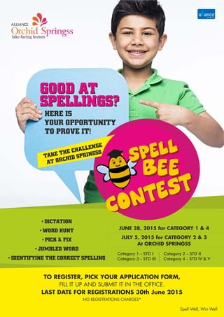 GOOD AT
SPELLINGS?
GOOD AT
SPELLINGS?
TAKE THE CHALLENGE
AT ORCHID SPRINGSS
TO REGISTER, PICK YOUR APPLICATION FORM,
FILL IT UP AND SUBMIT IT IN THE OFFICE.
LAST DATE FOR REGISTRATIONS 30th June 2015
HERE IS
YOUR OPPORTUNITY
TO PROVE IT!
SPELL
BEE
SPELL
BEE
CONTEST
CONTEST
JUNE 28, 2015 for CATEGORY 1 & 4
JULY 5, 2015 for CATEGORY 2 & 3
At ORCHID SPRINGSS
Spell Well, Win Well
•DICTATION
•WORD HUNT
•PICK & FIX
•JUMBLED WORD
•IDENTIFYING THE CORRECT SPELLING
Category 1 - STD I Category 2 - STD II
Category 3 - STD III Category 4 - STD IV & V
NO REGISTRATIONS CHARGES*
 