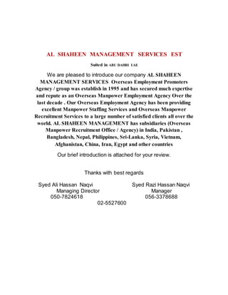 AL SHAHEEN MANAGEMENT SERVICES EST
Suited in ABU DAHBI UAE
We are pleased to introduce our company AL SHAHEEN
MANAGEMENT SERVICES Overseas Employment Promoters
Agency / group was establish in 1995 and has secured much expertise
and repute as an Overseas Manpower Employment Agency Over the
last decade . Our Overseas Employment Agency has been providing
excellent Manpower Staffing Services and Overseas Manpower
Recruitment Services to a large number of satisfied clients all over the
world. AL SHAHEEN MANAGEMENT has subsidiaries (Overseas
Manpower Recruitment Office / Agency) in India, Pakistan ,
Bangladesh, Nepal, Philippines, Sri-Lanka, Syria, Vietnam,
Afghanistan, China, Iran, Egypt and other countries
Our brief introduction is attached for your review.
Thanks with best regards
Syed Ali Hassan Naqvi Syed Razi Hassan Naqvi
Managing Director Manager
050-7824618 056-3378688
02-5527600
 