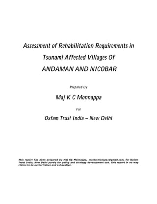 Assessment of Rehabilitation Requirements in
Tsunami Affected Villages Of
ANDAMAN AND NICOBAR
Prepared By
Maj K C Monnappa
For
Oxfam Trust India – New Delhi
This report has been prepared by Maj KC Monnappa, mailto:monaps1@gmail.com, for Oxfam
Trust India, New Delhi purely for policy and strategy development use. This report in no way
claims to be authoritative and exhaustive.
 
