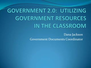 GOVERNMENT 2.0:  UTILIZING        GOVERNMENT RESOURCES IN THE CLASSROOM Dana Jackson Government Documents Coordinator 