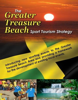 The
Greater
Treasure
Beach
Sport Tourism Strategy
Sport Tourism Strategy
The
Greater
Treasure
Beach Sport Tourism Strategy
Introducing new sporting events to the Greater
Treasure Beach Area and providing a framework
for the development of existing local events.
 
