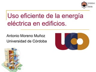 Uso eficiente de la energía
eléctrica en edificios.
Antonio Moreno Muñoz
Universidad de Córdoba
 