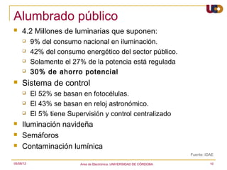 Alumbrado público
    4.2 Millones de luminarias que suponen:
          9% del consumo nacional en iluminación.
          42% del consumo energético del sector público.
          Solamente el 27% de la potencia está regulada
          30% de ahorro potencial
    Sistema de control
          El 52% se basan en fotocélulas.
          El 43% se basan en reloj astronómico.
          El 5% tiene Supervisión y control centralizado
    Iluminación navideña
    Semáforos
    Contaminación lumínica
                                                                          Fuente: IDAE

05/08/12                   Area de Electrónica. UNIVERSIDAD DE CÓRDOBA.             10
 