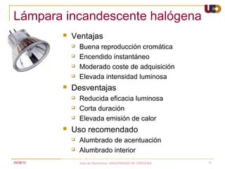 Lámpara incandescente halógena
              Ventajas
                  Buena reproducción cromática
                  Encendido instantáneo
                  Moderado coste de adquisición
                  Elevada intensidad luminosa
              Desventajas
                  Reducida eficacia luminosa
                  Corta duración
                  Elevada emisión de calor
              Uso recomendado
                  Alumbrado de acentuación
                  Alumbrado interior
05/08/12           Area de Electrónica. UNIVERSIDAD DE CÓRDOBA.   17
 