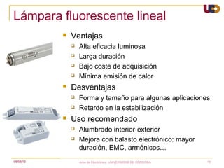Lámpara fluorescente lineal
              Ventajas
                  Alta eficacia luminosa
                  Larga duración
                  Bajo coste de adquisición
                  Mínima emisión de calor
              Desventajas
                  Forma y tamaño para algunas aplicaciones
                  Retardo en la estabilización
              Uso recomendado
                  Alumbrado interior-exterior
                  Mejora con balasto electrónico: mayor
                   duración, EMC, armónicos…
05/08/12           Area de Electrónica. UNIVERSIDAD DE CÓRDOBA.   18
 