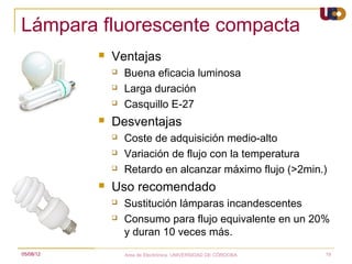 Lámpara fluorescente compacta
              Ventajas
                  Buena eficacia luminosa
                  Larga duración
                  Casquillo E-27
              Desventajas
                  Coste de adquisición medio-alto
                  Variación de flujo con la temperatura
                  Retardo en alcanzar máximo flujo (>2min.)
              Uso recomendado
                  Sustitución lámparas incandescentes
                  Consumo para flujo equivalente en un 20%
                   y duran 10 veces más.
05/08/12           Area de Electrónica. UNIVERSIDAD DE CÓRDOBA.   19
 