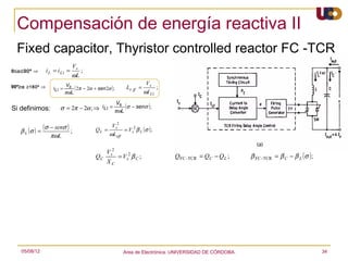 Compensación de energía reactiva II
  Fixed capacitor, Thyristor controlled reactor FC -TCR
                               Vs
0≤α≤90º ⇒       i L = i L1 =      ;
                               ωL
                            Vs                                          Vs
90º≥α ≥180º ⇒      i L1 =       ( 2π − 2α + sen 2α );        Le ff =         ;
                            πωL                                        ωI L1
                                                        V
                       σ = 2π − 2α ; ⇒ i L1 = πωL (σ − senσ );
                                                s
Si definimos:


        (σ ) = (σ − senσ ) ;
                                                 V s2
   βL                                      QL =       = V s2 β L ( σ );
                  πωL                           ωLeff


                                                 V s2
                                           QC         = V s2 β C ;               QFC -TCR = QC − Q L ;     β FC -TCR = β C − β L (σ );
                                                 XC




   05/08/12                                                 Area de Electrónica. UNIVERSIDAD DE CÓRDOBA.                                 34
 