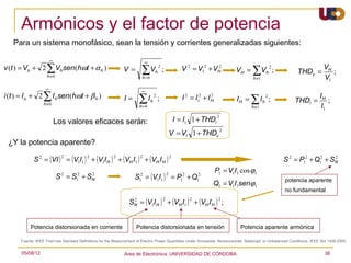 Armónicos y el factor de potencia
     Para un sistema monofásico, sean la tensión y corrientes generalizadas siguientes:

                        ∞                                                    ∞
v (t ) = Vo + 2      ∑V sen(hωt + α
                             h                     h   )       V=         ∑V         h
                                                                                         2
                                                                                             ;              V 2 = V12 + VH2
                                                                                                                                       VH =   ∑V         h
                                                                                                                                                             2
                                                                                                                                                                 ;        THDv =
                                                                                                                                                                                   VH
                                                                                                                                                                                      ;
                     h≠0                                                  h=0                                                                 h ≠1                                 V1
                    ∞

                   ∑
                                                                          ∞
                         I h sen (hωt + β h )
i (t ) = I o + 2
                   h≠0
                                                                I=      ∑I
                                                                        h =0
                                                                                 h
                                                                                     2
                                                                                         ;                  I 2 = I12 + I H
                                                                                                                          2
                                                                                                                                       IH =   ∑I     h
                                                                                                                                                         2
                                                                                                                                                             ;           THDi =
                                                                                                                                                                                  IH
                                                                                                                                                                                  I1
                                                                                                                                                                                     ;
                                                                                                                                              h ≠1

                                                                                                                               2
                            Los valores eficaces serán:                                                  I = I1 1 + THDi
                                                                                                                                   2
                                                                                                     V = V1 1 + THDv
    ¿Y la potencia aparente?

              S 2 = (VI ) = (V1I1 ) + (V1I H ) + (VH I1 ) + (VH I H )
                              2            2               2             2                           2
                                                                                                                                                                     S 2 = P12 + Q12 + SN
                                                                                                                                                                                        2


                                                                                                                              P1 = V1I1 cos ϕ1
                            S 2 = S12 + SN                            S = (V1I1 ) = P + Q
                                         2                              2                        2          2       2
                                                                        1                                  1        1                                                potencia aparente
                                                                                                                          Q1 = V1I1senϕ1
                                                                                                                                                                     no fundamental

                                                                   SN = (V1I H ) + (VH I1 ) + (VH I H ) ;
                                                                    2                        2                  2              2




            Potencia distorsionada en corriente                        Potencia distorsionada en tensión                                Potencia aparente armónica

      Fuente: IEEE Trial-Use Standard Definitions for the Measurement of Electric Power Quantities Under Sinusoidal, Nonsinusoidal, Balanced, or Unbalanced Conditions. IEEE Std 1459-2000.


       05/08/12                                                 Area de Electrónica. UNIVERSIDAD DE CÓRDOBA.                                                                        38
 