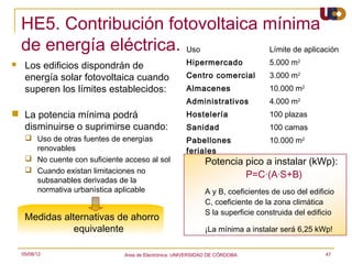 HE5. Contribución fotovoltaica mínima
    de energía eléctrica. Uso      Límite de aplicación
    Los edificios dispondrán de                       Hipermercado               5.000 m2
     energía solar fotovoltaica cuando                 Centro comercial           3.000 m2
     superen los límites establecidos:                 Almacenes                  10.000 m2
                                                       Administrativos            4.000 m2
 La potencia mínima podrá                             Hostelería                 100 plazas
  disminuirse o suprimirse cuando:                     Sanidad                    100 camas
      Uso de otras fuentes de energías                Pabellones                 10.000 m2
       renovables                                      feriales
      No cuente con suficiente acceso al sol                  Potencia pico a instalar (kWp):
      Cuando existan limitaciones no
                                                                        P=C·(A·S+B)
       subsanables derivadas de la
       normativa urbanística aplicable                         A y B, coeficientes de uso del edificio
                                                               C, coeficiente de la zona climática
                                                               S la superficie construida del edificio
     Medidas alternativas de ahorro
                equivalente                                    ¡La mínima a instalar será 6,25 kWp!


    05/08/12                    Area de Electrónica. UNIVERSIDAD DE CÓRDOBA.                       47
 